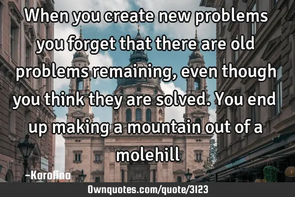 When you create new problems you forget that there are old problems remaining, even though you