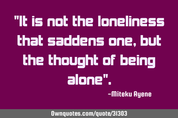 "It is not the loneliness that saddens one, but the thought of being alone"