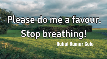 Please do me a favour. Stop breathing!