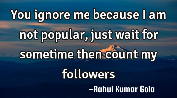 You ignore me because I am not popular, just wait for sometime then count my followers