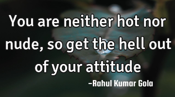 You are neither hot nor nude, so get the hell out of your attitude