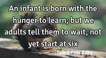 An infant is born with the hunger to learn; but we adults tell them to wait, not yet start at six