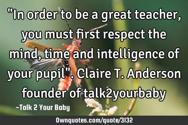 "In order to be a great teacher, you must first respect the mind, time and intelligence of your