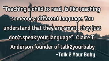 "Teaching a child to read, is like teaching someone a different language. You understand that they