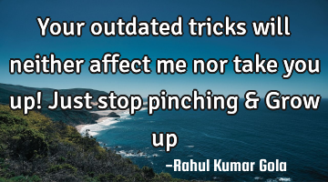 Your outdated tricks will neither affect me nor take you up! Just stop pinching & Grow up