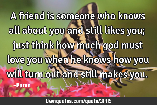 A friend is someone who knows all about you and still likes you; just think how much god must love