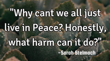 "Why cant we all just live in Peace? Honestly, what harm can it do?"