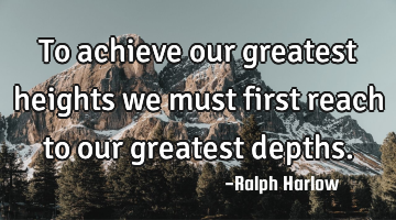 To achieve our greatest heights we must first reach to our greatest depths.