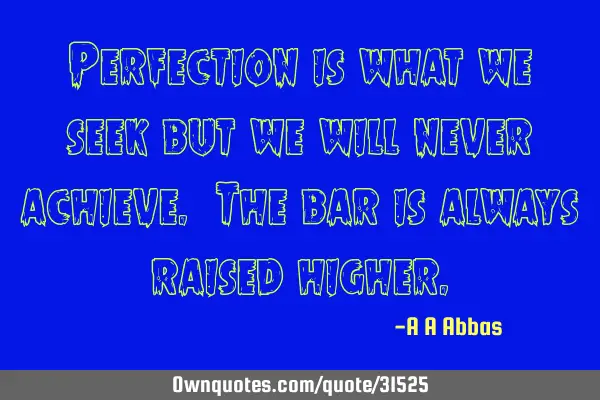 Perfection is what we seek but we will never achieve. The bar is always raised