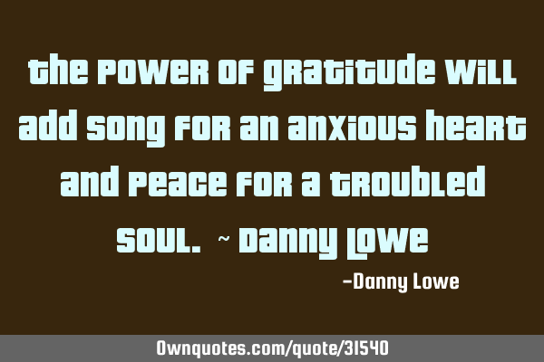 The power of gratitude will add song for an anxious heart and peace for a troubled soul. ~ Danny L