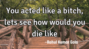 You acted like a bitch, lets see how would you die like