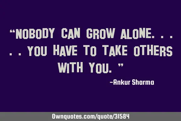 “Nobody can grow alone.....you have to take others with you.”
