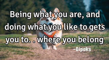 Being what you are, and doing what you like to gets you to.. where you belong