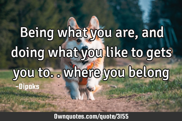 Being what you are, and doing what you like to gets you to.. where you belong