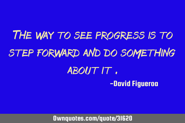 The way to see progress is to step forward and do something about it