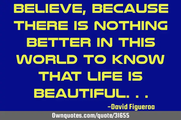 Believe, because there is nothing better in this world to know that life is