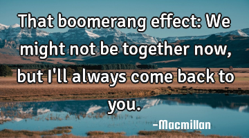 That boomerang effect: We might not be together now, but I