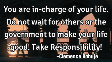 You are in-charge of your life. Do not wait for others or the government to make your life good. T
