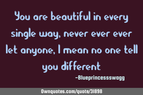 You are beautiful in every single way, never ever ever let anyone, I mean no one tell you