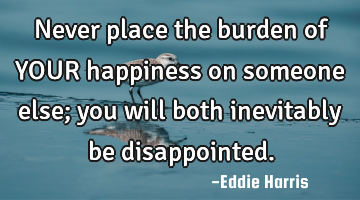 Never place the burden of YOUR happiness on someone else; you will both inevitably be