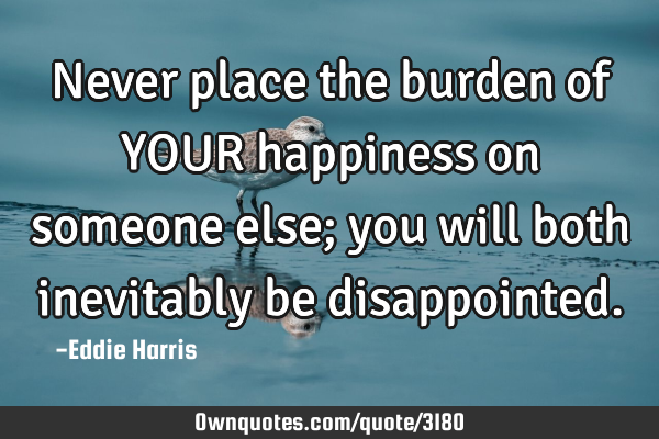 Never place the burden of YOUR happiness on someone else; you will both inevitably be