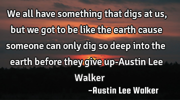 We all have something that digs at us ,but we got to be like the earth cause someone can only dig