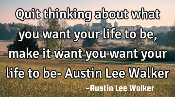 Quit thinking about what you want your life to be, make it want you want your life to be- Austin L