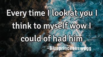 Every time i look at you I think to myself wow i could of had him