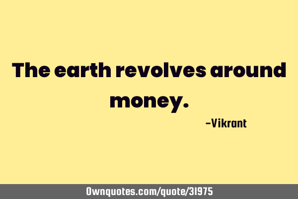 everything revolves around money