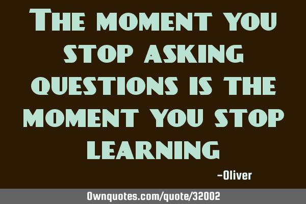 The moment you stop asking questions is the moment you stop