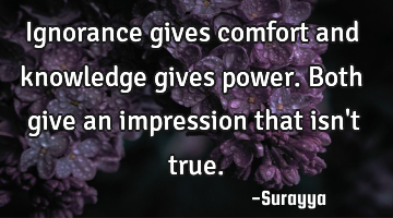 Ignorance gives comfort and knowledge gives power. Both give an impression that isn