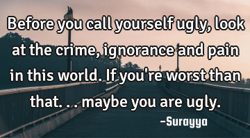 Before you call yourself ugly, look at the crime, ignorance and pain in this world. If you