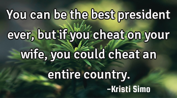 You can be the best president ever, but if you cheat on your wife, you could cheat an entire