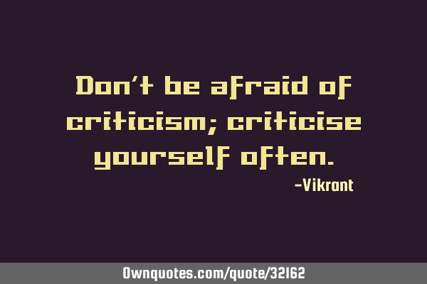 Don’t be afraid of criticism; criticise yourself