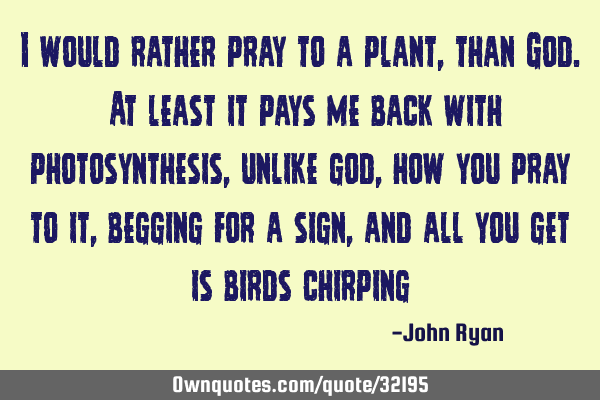 I would rather pray to a plant, than God. At least it pays me back with photosynthesis, unlike god,