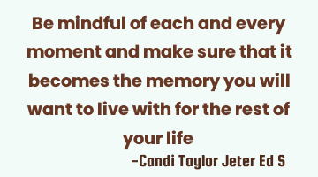 Be mindful of each and every moment and make sure that it becomes the memory you will want to live