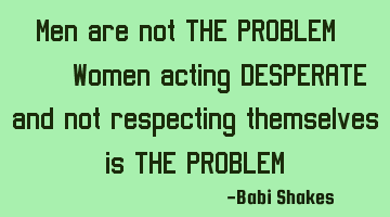 Men are not THE PROBLEM, Women acting DESPERATE and not respecting themselves are THE PROBLEM