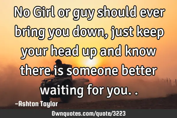 No Girl or guy should ever bring you down, just keep your head up and know there is someone better