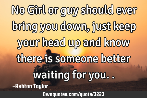 No Girl or guy should ever bring you down, just keep your head up and know there is someone better