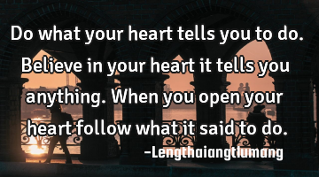 Do what your heart tells you to do. Believe in your heart it tells you anything. When you open your