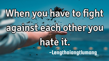 When you have to fight against each other you hate it.