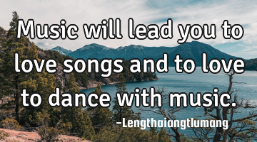 Music will lead you to love songs and to love to dance with music.