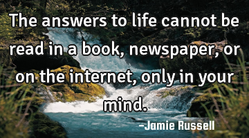 The answers to life cannot be read in a book, newspaper, or on the internet, only in your mind.