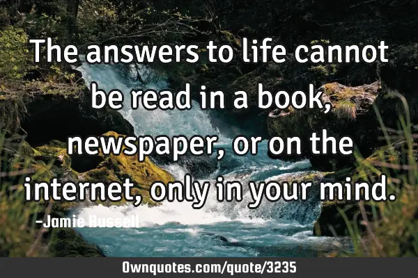 The answers to life cannot be read in a book, newspaper, or on the internet, only in your