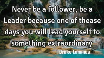 Never be a follower, be a Leader because one of thease days you will lead yourself to something
