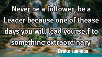 Never be a follower, be a Leader because one of thease days you will lead yourself to something