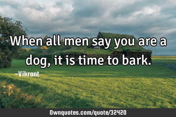When all men say you are a dog, it is time to