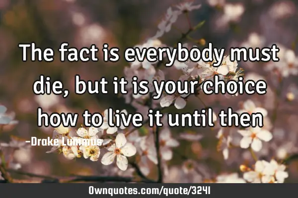 The fact is everybody must die, but it is your choice how to live it until