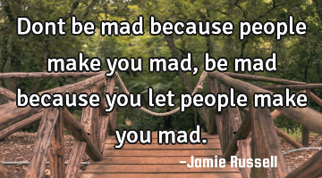 Dont be mad because people make you mad, be mad because you let people make you mad.