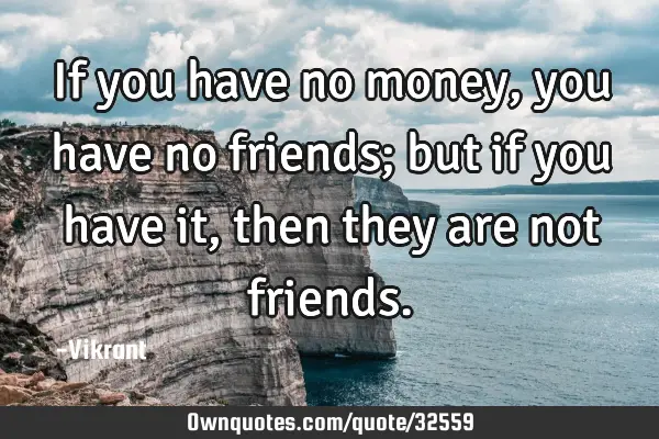 If you have no money, you have no friends; but if you have it, then they are not